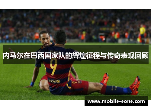 内马尔在巴西国家队的辉煌征程与传奇表现回顾 内马尔在巴西国家队的辉煌征程与传奇表现回顾