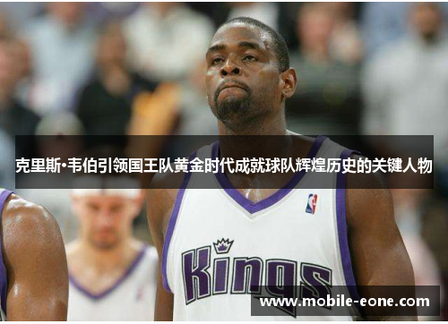 克里斯·韦伯引领国王队黄金时代成就球队辉煌历史的关键人物 克里斯·韦伯引领国王队黄金时代成就球队辉煌历史的关键人物