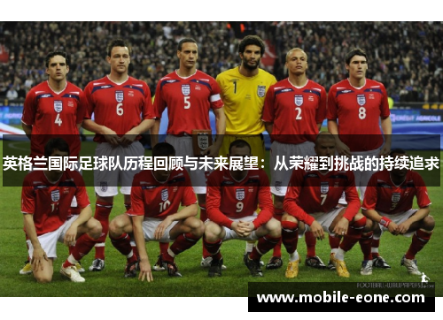 英格兰国际足球队历程回顾与未来展望:从荣耀到挑战的持续追求 英格兰国际足球队历程回顾与未来展望:从荣耀到挑战的持续追求