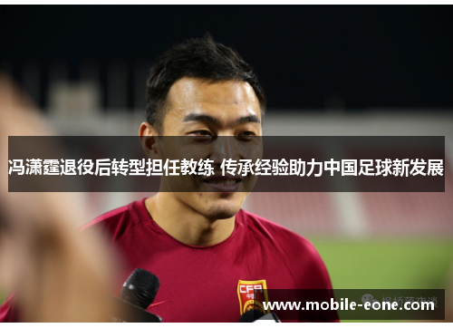冯潇霆退役后转型担任教练 传承经验助力中国足球新发展 冯潇霆退役后转型担任教练 传承经验助力中国足球新发展
