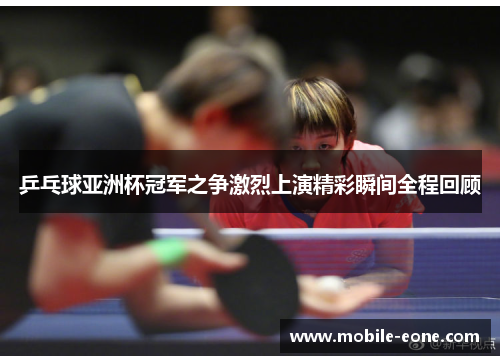 乒乓球亚洲杯冠军之争激烈上演精彩瞬间全程回顾 乒乓球亚洲杯冠军之争激烈上演精彩瞬间全程回顾