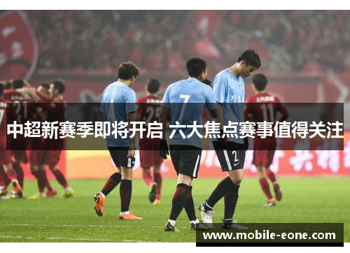 中超新赛季即将开启 六大焦点赛事值得关注 中超新赛季即将开启 六大焦点赛事值得关注