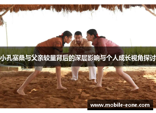 小孔塞桑与父亲较量背后的深层影响与个人成长视角探讨 小孔塞桑与父亲较量背后的深层影响与个人成长视角探讨