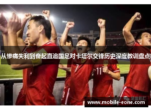 从惨痛失利到奋起直追国足对卡塔尔交锋历史深度教训盘点 从惨痛失利到奋起直追国足对卡塔尔交锋历史深度教训盘点