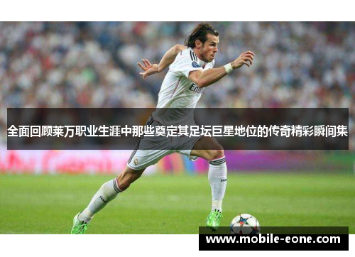 全面回顾莱万职业生涯中那些奠定其足坛巨星地位的传奇精彩瞬间集 全面回顾莱万职业生涯中那些奠定其足坛巨星地位的传奇精彩瞬间集