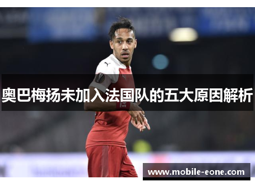 奥巴梅扬未加入法国队的五大原因解析 奥巴梅扬未加入法国队的五大原因解析