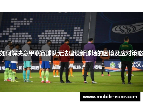 如何解决意甲联赛球队无法建设新球场的困境及应对策略 如何解决意甲联赛球队无法建设新球场的困境及应对策略