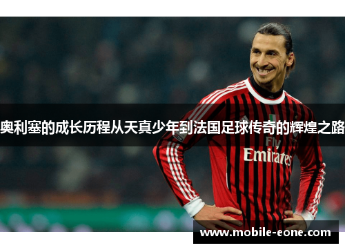 奥利塞的成长历程从天真少年到法国足球传奇的辉煌之路 奥利塞的成长历程从天真少年到法国足球传奇的辉煌之路