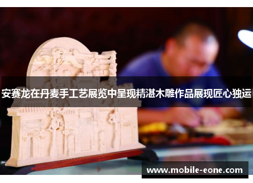 安赛龙在丹麦手工艺展览中呈现精湛木雕作品展现匠心独运