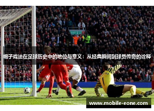 帽子戏法在足球历史中的地位与意义：从经典瞬间到球员传奇的诠释